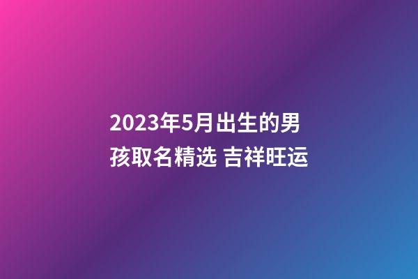 2023年5月出生的男孩取名精选 吉祥旺运
